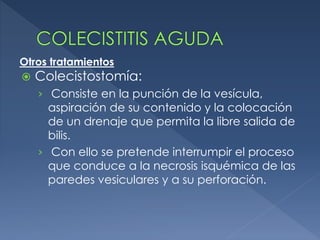  Colecistostomía:
› Consiste en la punción de la vesícula,
aspiración de su contenido y la colocación
de un drenaje que permita la libre salida de
bilis.
› Con ello se pretende interrumpir el proceso
que conduce a la necrosis isquémica de las
paredes vesiculares y a su perforación.
Otros tratamientos
 
