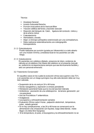 Técnica
• Anestesia General
• Incisión Subcostal Derecha
• Punción evacuadora de la Vesícula Biliar
• Tracción cefálica del fondo y bacinete vesicular
• Disección del triángulo de Calot , ligadura del conducto cístico y
de la arteria cística.
• Colecistectomía
• Hemostasia y lavado.
• Dejar un drenaje subhepático exteriorizado por una contraabertura.
• Debe realizarse sistemáticamente una colangiografia
transoperatoria.
3.1.2 Colecistostomía
Puede realizarse por punción (guiada por Ultrasonido) o a cielo abierto
con una incisión mínima y anestesia local en los pacientes con alto
riesgo.
3.1.3 Coledocotomía
En pacientes con colédoco dilatado, presencia de Ictero, evidencia de
cálculos en el colédoco (Ver litiasis del colédoco en el presente manual)
se preferirá la vía laparoscópica siempre que sea técnicamente factible y
solo con personal entrenado.
3.2 Tratamiento Conservador
En aquellos casos en los cuales la evolución clínica sea superior a las 72 h,
o en pacientes con un riesgo quirúrgico muy alto esta decisión debe ser muy
bien valorada.
• Suspensión de la vía oral por 24 o 48 horas
• Sonda nasogástrica y aspiración si emesis persistente
• Hidratación parenteral hasta que la vía oral sea bien tolerada
• Antibióticos : asociación de una cefalosporina de tercera generación por
vía parenteral.
• Uso de Procinéticos Y antieméticos
• Analgésicos
• Leucograma y eritrosedimentación seriados
• Evaluación Clínica cada 4 horas , palpación abdominal , temperatura,
pulso , estado general.
• Si no hay complicaciones, a las 24 a 48 horas se comenzará con la
alimentación oral, empezando con líquidos, luego dieta blanda , hasta
llegar a la dieta libre hipograsa.
• Si la temperatura, el pulso, el leucograma y la eritrosedimentación no se
 