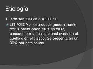 Etiología
Puede ser litiasica o alitiasica:
 LITIASICA .- se produce generalmente
por la obstrucción del flujo biliar,
causado por un calculo enclavado en el
cuello o en el cístico. Se presenta en un
90% por esta causa
 