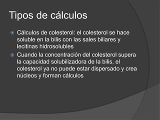 Tipos de cálculos
 Cálculos de colesterol: el colesterol se hace
soluble en la bilis con las sales biliares y
lecitinas hidrosolubles
 Cuando la concentración del colesterol supera
la capacidad solubilizadora de la bilis, el
colesterol ya no puede estar dispersado y crea
núcleos y forman cálculos
 
