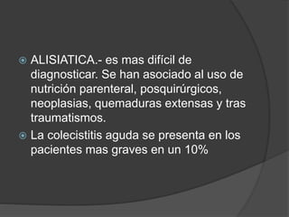 ALISIATICA.- es mas difícil de
diagnosticar. Se han asociado al uso de
nutrición parenteral, posquirúrgicos,
neoplasias, quemaduras extensas y tras
traumatismos.
 La colecistitis aguda se presenta en los
pacientes mas graves en un 10%
 