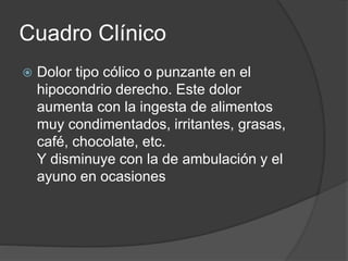 Cuadro Clínico
 Dolor tipo cólico o punzante en el
hipocondrio derecho. Este dolor
aumenta con la ingesta de alimentos
muy condimentados, irritantes, grasas,
café, chocolate, etc.
Y disminuye con la de ambulación y el
ayuno en ocasiones
 