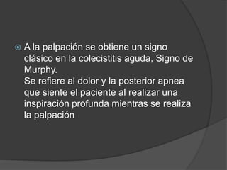  A la palpación se obtiene un signo
clásico en la colecistitis aguda, Signo de
Murphy.
Se refiere al dolor y la posterior apnea
que siente el paciente al realizar una
inspiración profunda mientras se realiza
la palpación
 