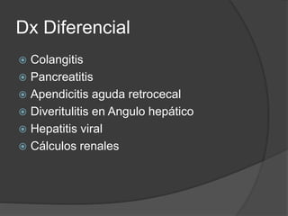 Dx Diferencial
 Colangitis
 Pancreatitis
 Apendicitis aguda retrocecal
 Diveritulitis en Angulo hepático
 Hepatitis viral
 Cálculos renales
 