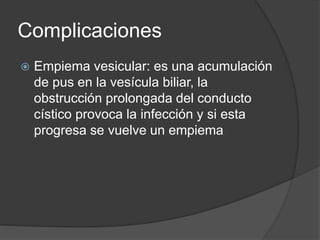 Complicaciones
 Empiema vesicular: es una acumulación
de pus en la vesícula biliar, la
obstrucción prolongada del conducto
cístico provoca la infección y si esta
progresa se vuelve un empiema
 