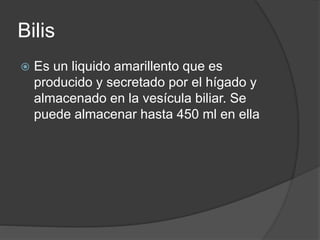 Bilis
 Es un liquido amarillento que es
producido y secretado por el hígado y
almacenado en la vesícula biliar. Se
puede almacenar hasta 450 ml en ella
 