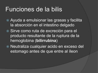 Funciones de la bilis
 Ayuda a emulsionar las grasas y facilita
la absorción en el intestino delgado
 Sirve como ruta de excreción para el
producto resultante de la ruptura de la
hemoglobina (bilirrubina)
 Neutraliza cualquier acido en exceso del
estomago antes de que entre al íleon
 