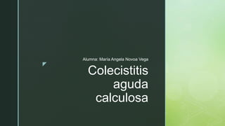 z
Colecistitis
aguda
calculosa
Alumna: María Angela Novoa Vega
 