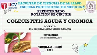 TRUJILLO – PERÚ
2021
FACULTAD DE CIENCIAS DE LA SALUD
ESCUELA PROFESIONAL DE MEDICINA
PREINTERNADO
ROTACION DE CIRUGIA
DOCENTE:
Dra. FIORELLA LUCILA VITERY ZUMARAN
COLECISTITIS AGUDA Y CRONICA
ESTUDIANTE:
Montes Huaman, Jose
 