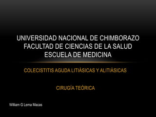 UNIVERSIDAD NACIONAL DE CHIMBORAZO
FACULTAD DE CIENCIAS DE LA SALUD
ESCUELA DE MEDICINA
COLECISTITIS AGUDA LITIÁSICAS Y ALITIÁSICAS
CIRUGÍA TEÓRICA
William G Lema Macas

 