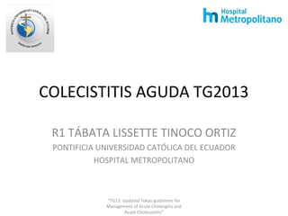 COLECISTITIS AGUDA TG2013
R1 TÁBATA LISSETTE TINOCO ORTIZ
PONTIFICIA UNIVERSIDAD CATÓLICA DEL ECUADOR
HOSPITAL METROPOLITANO
“TG13: Updated Tokyo guidelines for
Management of Acute Cholangitis and
Acute Cholecystitis”
 