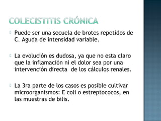    Puede ser una secuela de brotes repetidos de
    C. Aguda de intensidad variable.

   La evolución es dudosa, ya que no esta claro
    que la inflamación ni el dolor sea por una
    intervención directa de los cálculos renales.

   La 3ra parte de los casos es posible cultivar
    microorganismos: E coli o estreptococos, en
    las muestras de bilis.
 