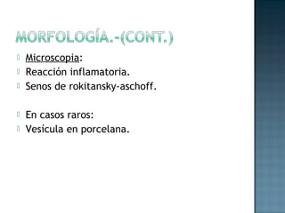    Microscopia:
   Reacción inflamatoria.
   Senos de rokitansky-aschoff.

   En casos raros:
   Vesícula en porcelana.
 