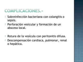    Sobreinfección bacteriana con colangitis o
    sepsis.
   Perforación vesicular y formación de un
    absceso local.

   Rotura de la vesícula con peritonitis difusa.
   Descompensación cardiaca, pulmonar, renal
    o hepática.
 