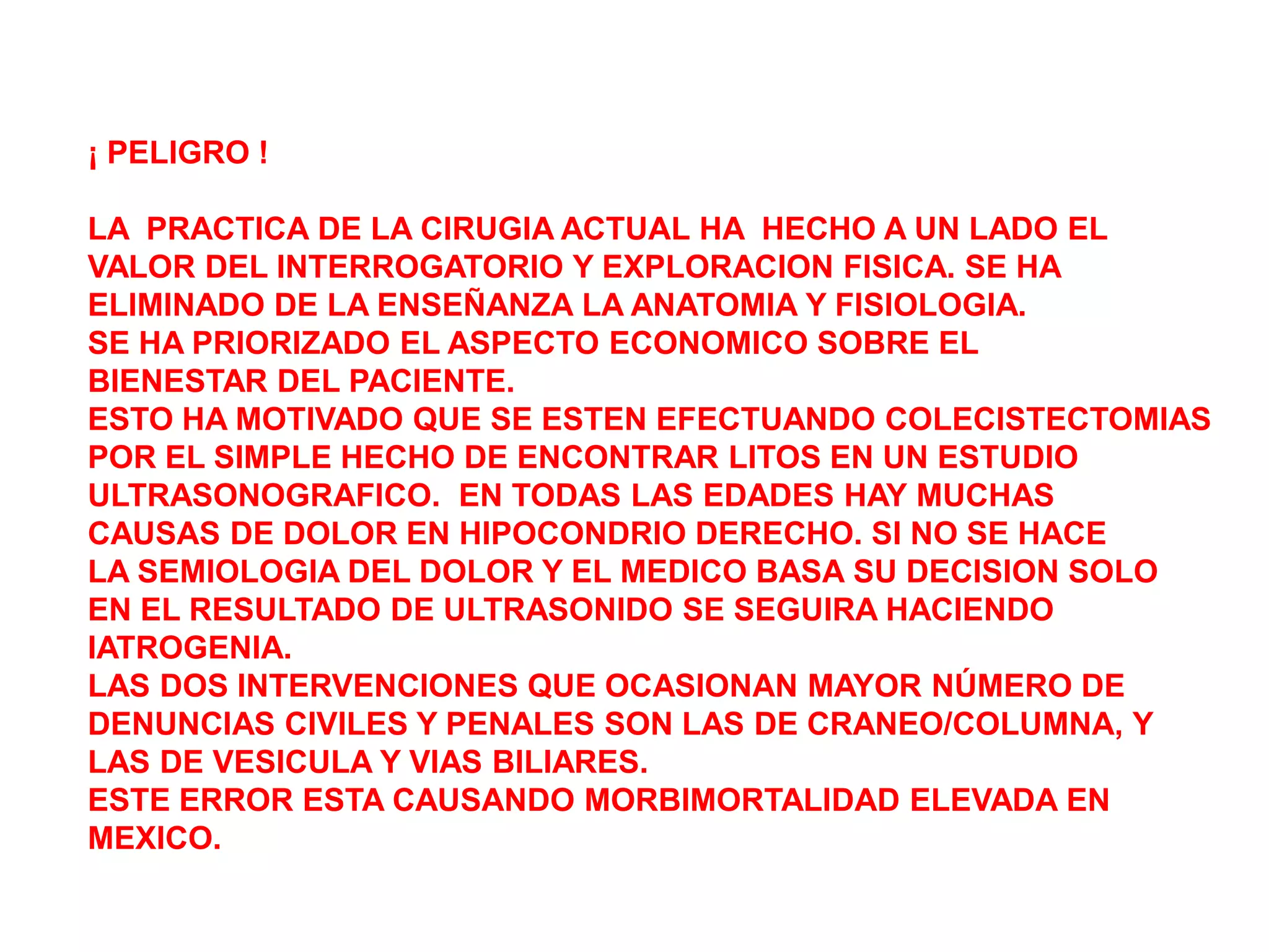 ¡ PELIGRO !

LA PRACTICA DE LA CIRUGIA ACTUAL HA HECHO A UN LADO EL
VALOR DEL INTERROGATORIO Y EXPLORACION FISICA. SE HA
ELIMINADO DE LA ENSEÑANZA LA ANATOMIA Y FISIOLOGIA.
SE HA PRIORIZADO EL ASPECTO ECONOMICO SOBRE EL
BIENESTAR DEL PACIENTE.
ESTO HA MOTIVADO QUE SE ESTEN EFECTUANDO COLECISTECTOMIAS
POR EL SIMPLE HECHO DE ENCONTRAR LITOS EN UN ESTUDIO
ULTRASONOGRAFICO. EN TODAS LAS EDADES HAY MUCHAS
CAUSAS DE DOLOR EN HIPOCONDRIO DERECHO. SI NO SE HACE
LA SEMIOLOGIA DEL DOLOR Y EL MEDICO BASA SU DECISION SOLO
EN EL RESULTADO DE ULTRASONIDO SE SEGUIRA HACIENDO
IATROGENIA.
LAS DOS INTERVENCIONES QUE OCASIONAN MAYOR NÚMERO DE
DENUNCIAS CIVILES Y PENALES SON LAS DE CRANEO/COLUMNA, Y
LAS DE VESICULA Y VIAS BILIARES.
ESTE ERROR ESTA CAUSANDO MORBIMORTALIDAD ELEVADA EN
MEXICO.
 