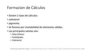 Formacion de Cálculos
Schwartz principios de cirugía, F. Charles Brunicardi, Dana K. Andersen, 8va. Edición, McGraw-Hill Interamericana, 2006
• Existen 2 tipos de cálculos:
• colesterol
• pigmento.
• Se forman por insolubilidad de elementos sólidos.
• Los principales solutos son:
• Sales biliares
• Fosfolípidos
• Colesterol
 