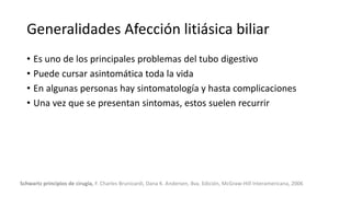 Generalidades Afección litiásica biliar
• Es uno de los principales problemas del tubo digestivo
• Puede cursar asintomática toda la vida
• En algunas personas hay sintomatología y hasta complicaciones
• Una vez que se presentan sintomas, estos suelen recurrir
Schwartz principios de cirugía, F. Charles Brunicardi, Dana K. Andersen, 8va. Edición, McGraw-Hill Interamericana, 2006
 