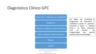 Diagnóstico Clínico GPC
Colecistitis y colelitiasis no complicada:
Murphy (+)
Masa en cuadrante superior derecho
Dolor cuadrante superior derecho
Náusea
Vómito
Guía de Práctica Clínica Diagnóstico y
Tratamiento de Colecistitis y Colelitiasis
, México; Instituto
Mexicano del Seguro Social, 2009.
Se debe de considerar el
diagnostico de colecistitis o
colelitiasis cuando el paciente
presente un signo o síntoma
local y un signo sistémico,
más un estudio de
Imagenología que reporte
positivo para esta patología.
 