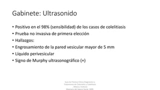 Gabinete: Ultrasonido
• Positivo en el 98% (sensibilidad) de los casos de colelitiasis
• Prueba no invasiva de primera elección
• Hallazgos:
• Engrosamiento de la pared vesicular mayor de 5 mm
• Líquido perivesicular
• Signo de Murphy ultrasonográfico (+)
Guía de Práctica Clínica Diagnóstico y
Tratamiento de Colecistitis y Colelitiasis
, México; Instituto
Mexicano del Seguro Social, 2009.
 