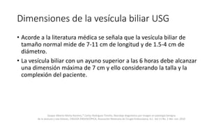 Dimensiones de la vesícula biliar USG
• Acorde a la literatura médica se señala que la vesícula biliar de
tamaño normal mide de 7-11 cm de longitud y de 1.5-4 cm de
diámetro.
• La vesícula biliar con un ayuno superior a las 6 horas debe alcanzar
una dimensión máxima de 7 cm y ello considerando la talla y la
complexión del paciente.
Gaspar Alberto Motta Ramírez,* Carlos Rodríguez Treviño, Abordaje diagnóstico por imagen en patología benigna
de la vesícula y vías biliares, CIRUGÍA ENDOSCÓPICA, Asociación Mexicana de Cirugía Endoscópica, A.C. Vol.11 No. 2 Abr.-Jun. 2010
 