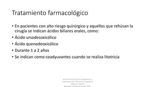 Tratamiento farmacológico
• En pacientes con alto riesgo quirúrgico y aquellos que rehúsan la
cirugía se indican ácidos biliares orales, como:
• Ácido ursodesoxicólico
• Ácido quenodeoxicólico
• Durante 1 a 2 años
• Se indican como coadyuvantes cuando se realiza litotricia
Guía de Práctica Clínica Diagnóstico y
Tratamiento de Colecistitis y Colelitiasis
, México; Instituto
Mexicano del Seguro Social, 2009.
 