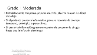 Grado II Moderada
• Colecistectomía temprana, primera elección, abierta en caso de difícil
abordaje.
• Si el paciente presenta inflamación grave se recomienda drenaje
temprano, quirúrgico o percutáneo.
• Si presenta inflamación grave se recomienda posponer la cirugía
hasta que la inflación disminuya.
Guía de Práctica Clínica Diagnóstico y
Tratamiento de Colecistitis y Colelitiasis
, México; Instituto
Mexicano del Seguro Social, 2009.
 