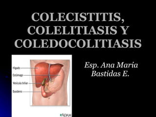 COLECISTITIS, COLELITIASIS Y COLEDOCOLITIASIS Esp. Ana Maria Bastidas E.  