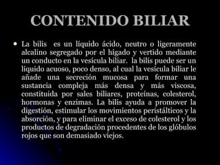 CONTENIDO BILIAR <ul><li>La bilis  es un líquido ácido, neutro o ligeramente alcalino segregado por el hígado y vertido me...