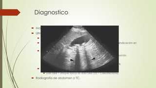 Diagnostico
 Manifestaciones típicas e imagenología.
 Ultrasonido abdominal.
 Estándar diagnostico (Sensibilidad y especificidad >90%)
 No invasivo, no doloroso, sin exposición a radiación, sin contraindicación en
pacientes críticos.
 Hallazgos en colecistitis crónica.
 Hiperecoico con sombra acústica. Movimiento con cambios en posición.
 VB de menor tamaño, pared gruesa.
 VB agrandada con pared delgada  obstrucción del cuello de VB.
 Manifestaciones típicas sin evidencia de cálculos.
 Lodo biliar + ataques típicos de dolor biliar (≥2) = Colecistectomía.
 Radiografía de abdomen o TC.
 