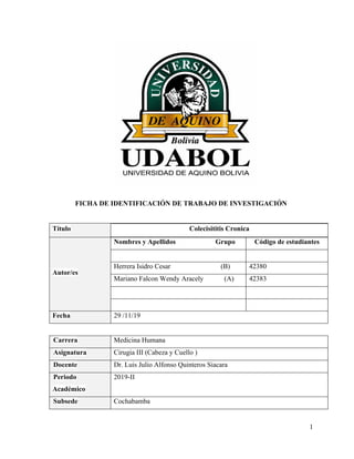 1
FICHA DE IDENTIFICACIÓN DE TRABAJO DE INVESTIGACIÓN
Título Colecisititis Cronica
Autor/es
Nombres y Apellidos Grupo Código de estudiantes
Herrera Isidro Cesar (B) 42380
Mariano Falcon Wendy Aracely (A) 42383
Fecha 29 /11/19
Carrera Medicina Humana
Asignatura Cirugia III (Cabeza y Cuello )
Docente Dr. Luis Julio Alfonso Quinteros Siacara
Periodo
Académico
2019-II
Subsede Cochabamba
 