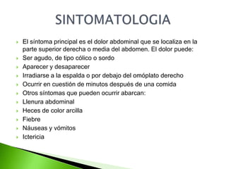  El síntoma principal es el dolor abdominal que se localiza en la
parte superior derecha o media del abdomen. El dolor puede:
Ser agudo, de tipo cólico o sordo
Aparecer y desaparecer
Irradiarse a la espalda o por debajo del omóplato derecho
Ocurrir en cuestión de minutos después de una comida
Otros síntomas que pueden ocurrir abarcan:
Llenura abdominal
Heces de color arcilla
Fiebre
Náuseas y vómitos
Ictericia
