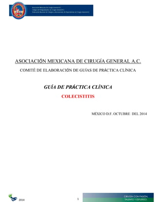 2014
ASOCIACIÓN MEXICANA DE CIRUGÍA GENERAL A.C.
COMITÉ DE ELABORACIÓN DE GUÍAS DE PRÁCTICA CLÍNICA
GUÍA DE PRÁCTICA CLÍNICA
COLECISTITIS
MÉXICO D.F. OCTUBRE DEL 2014
1
 
