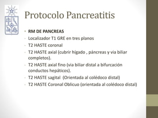 Protocolo Pancreatitis
• RM DE PANCREAS
- Localizador T1 GRE en tres planos
- T2 HASTE coronal
- T2 HASTE axial (cubrir hí...