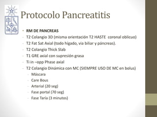 Protocolo Pancreatitis
• RM DE PANCREAS
- T2 Colangio 3D (misma orientación T2 HASTE coronal oblicuo)
- T2 Fat Sat Axial (...