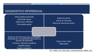 DIAGNÓSTICO DIFERENCIAL
237_IMSS_09_Colecistitis_Colelitiasis/EyR_IMSS_237_0
Úlcera péptica perforada
Apendicitis aguda
Obstrucción intestinal
Pancreatitis aguda
Angina de pecho
Infarto de miocardio
Rotura de aneurisma aórtico
Síndrome de Fitz-Hug-Curtis (perihepatitis
producida por una peritonitis secundaria al
ascenso de bacterias)
Tumores o abscesos hepáticos
Hepatitis aguda
Hígado congestivo
Cólico renal o biliar
Pielonefritis
 