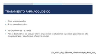 TRATAMIENTO FARMACOLÓGICO
 Ácido ursodesoxicolico
 Ácido quenodeoxicolico
 Por un periodo de 1 a 2 años.
 Para la disolución de los cálculos biliares en pacientes en situaciones especiales (pacientes con alto
riesgo quirúrgico y aquellos que rehúsan la cirugía).
237_IMSS_09_Colecistitis_Colelitiasis/EyR_IMSS_237_0
 