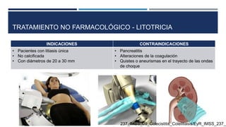 TRATAMIENTO NO FARMACOLÓGICO - LITOTRICIA
INDICACIONES CONTRAINDICACIONES
• Pacientes con litiasis única
• No calcificada
• Con diámetros de 20 a 30 mm
• Pancreatitis
• Alteraciones de la coagulación
• Quistes o aneurismas en el trayecto de las ondas
de choque
237_IMSS_09_Colecistitis_Colelitiasis/EyR_IMSS_237_0
 