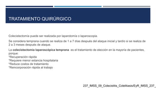 TRATAMIENTO QUIRÚRGICO
Colecistectomía puede ser realizada por laparotomía o laparoscopia.
Se considera temprana cuando se realiza de 1 a 7 días después del ataque inicial y tardío si se realiza de
2 a 3 meses después de ataque.
La colecistectomía laparoscópica temprana es el tratamiento de elección en la mayoría de pacientes,
porque:
*Recuperación rápida
*Requiere menor estancia hospitalaria
*Reduce costos de tratamiento
*Reincorporación rápida al trabajo
237_IMSS_09_Colecistitis_Colelitiasis/EyR_IMSS_237_0
 