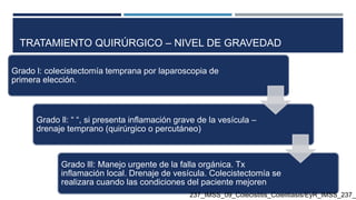 TRATAMIENTO QUIRÚRGICO – NIVEL DE GRAVEDAD
Grado l: colecistectomía temprana por laparoscopia de
primera elección.
Grado ll: “ “, si presenta inflamación grave de la vesícula –
drenaje temprano (quirúrgico o percutáneo)
Grado lll: Manejo urgente de la falla orgánica. Tx
inflamación local. Drenaje de vesícula. Colecistectomía se
realizara cuando las condiciones del paciente mejoren
237_IMSS_09_Colecistitis_Colelitiasis/EyR_IMSS_237_0
 