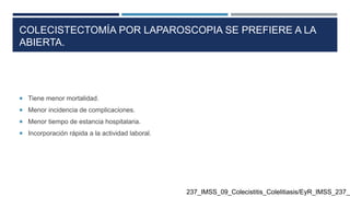COLECISTECTOMÍA POR LAPAROSCOPIA SE PREFIERE A LA
ABIERTA.
 Tiene menor mortalidad.
 Menor incidencia de complicaciones.
 Menor tiempo de estancia hospitalaria.
 Incorporación rápida a la actividad laboral.
237_IMSS_09_Colecistitis_Colelitiasis/EyR_IMSS_237_0
 