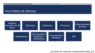 FACTORES DE RIESGO
Mujeres
mayores de 40
años.
Obesidad Embarazo Fármacos
Enfermedades
del íleon
Dislipidemia
Enfermedades
hepáticas y
metabólicas
Antecedentes
familiares
DM
237_IMSS_09_Colecistitis_Colelitiasis/EyR_IMSS_237_0
 