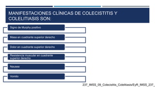 MANIFESTACIONES CLÍNICAS DE COLECISTITIS Y
COLELITIASIS SON:
Signo de Murphy positivo
Masa en cuadrante superior derecho
Dolor en cuadrante superior derecho
Resistencia muscular en cuadrante
superior derecho
Nausea
Vomito
237_IMSS_09_Colecistitis_Colelitiasis/EyR_IMSS_237_0
 