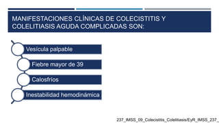 MANIFESTACIONES CLÍNICAS DE COLECISTITIS Y
COLELITIASIS AGUDA COMPLICADAS SON:
Vesícula palpable
Fiebre mayor de 39
Calosfríos
Inestabilidad hemodinámica
237_IMSS_09_Colecistitis_Colelitiasis/EyR_IMSS_237_0
 