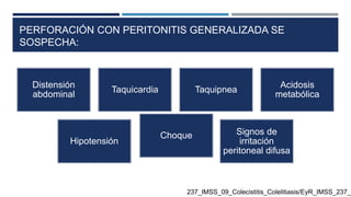 PERFORACIÓN CON PERITONITIS GENERALIZADA SE
SOSPECHA:
Distensión
abdominal
Taquicardia Taquipnea
Acidosis
metabólica
Hipotensión
Choque Signos de
irritación
peritoneal difusa
237_IMSS_09_Colecistitis_Colelitiasis/EyR_IMSS_237_0
 