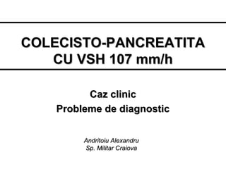 COLECISTO-PANCREATITA
CU VSH 107 mm/h
Caz clinic
Probleme de diagnostic
Andritoiu Alexandru
Sp. Militar Craiova

 