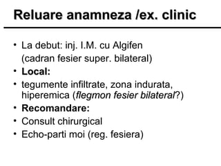 Reluare anamneza /ex. clinic
• La debut: inj. I.M. cu Algifen
(cadran fesier super. bilateral)
• Local:
• tegumente infiltrate, zona indurata,
hiperemica (flegmon fesier bilateral?)
bilateral
• Recomandare:
• Consult chirurgical
• Echo-parti moi (reg. fesiera)

 