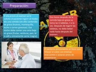 Preparación:
El paciente previamente se tiene que
limpiar el colon con enemas
evacuantes y asearse antes de
presentarse.
El día previo al examen se le
solicita al paciente ingerir al medio
día una comida con alto contenido
de grasa (huevos, mantequilla,
leche o carnes grasosas). Esa
noche debe comer una cena baja
en grasa (frutas, verduras, pan, té
o café y únicamente carne magra).
Dos horas después de la
comida baja en grasa se
toma las 6 tabletas, 1 a la
vez. Después de ingerir las
tabletas, no debe beber
nada hasta después del
examen.
 