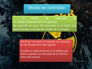 Medio de contraste:
El medio de contraste es
un iodado hidrosoluble en capsulas.
De acuerdo al peso del paciente se le dará una
determinada cantidad de medio de contraste.
•De 65 kg se le darán 12 capsulas con intervalos
de 10 minutos entre cado capsula.
•Cuando es menos de 65 kg. se le indicara que
tome 6 capsulas con intervalos de 10 minutos
entre cada capsula.
 