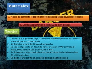 Materiales:
1. Medio de contraste iodado hidrosoluble (colepaxsodico,coleson,bilotin).
2. Colesistoquinetico o desayuno con grasas
Técnica
: 1. Una vez que el paciente llega al servicio se le debe explicar en que consiste
el estudio para su colaboración.
2. Se descubre la zona del hipocondrio derecho
3. Se coloca al paciente en decúbito dorsal o ventral u OAD centrado el
hipocondrio derecho con el centro de la mesa
4. Se diafragma el hipocondrio derecho desde crestas hacia arriba en placa
24 x 30 longitudinal
5. Se dirige el rayo central en el centro del hipocondrio derecho
 