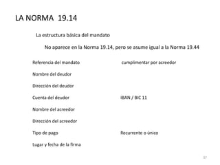 LA NORMA 19.14
La estructura básica del mandato
No aparece en la Norma 19.14, pero se asume igual a la Norma 19.44
Referencia del mandato cumplimentar por acreedor
Nombre del deudor
Dirección del deudor
Cuenta del deudor IBAN / BIC 11
Nombre del acreedor
Dirección del acreedor
Tipo de pago Recurrente o único
Lugar y fecha de la firma
37
 